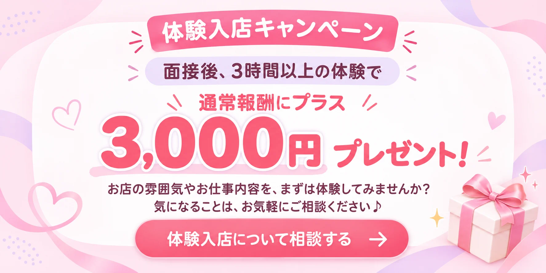 体験入店キャンペーン。面接後、3時間以上の体験で通常報酬にプラス3,000円プレゼント！お店の雰囲気やお仕事内容を、まずは体験してみませんか？気になることは、お気軽にご相談ください。体験入店について相談する